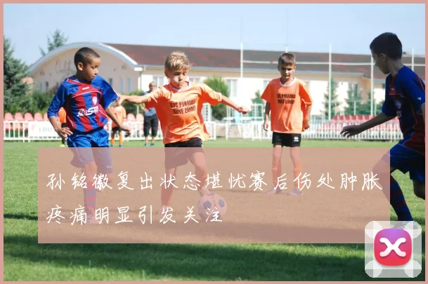 孙铭徽复出状态堪忧赛后伤处肿胀疼痛明显引发关注