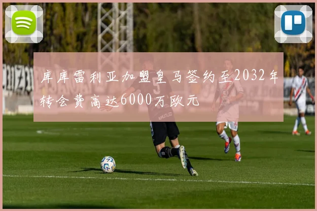 库库雷利亚加盟皇马签约至2032年转会费高达6000万欧元