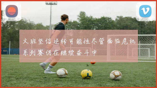 文班坚信逆转可能性尽管面临危机系列赛仍在继续奋斗中