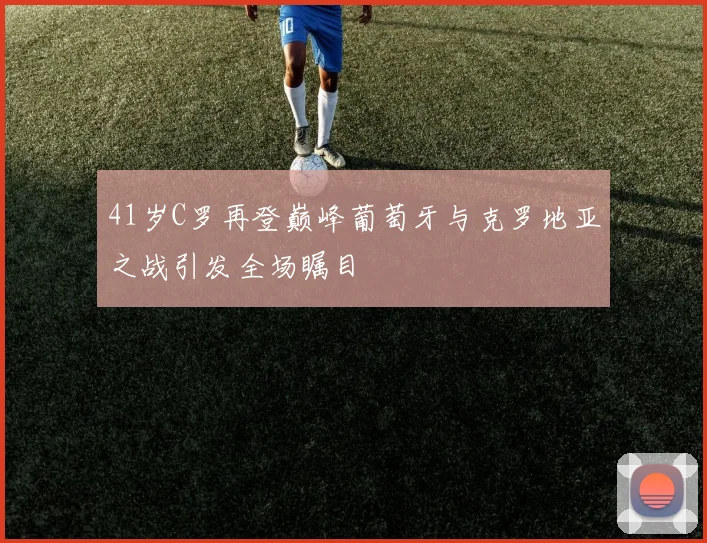 41岁C罗再登巅峰葡萄牙与克罗地亚之战引发全场瞩目