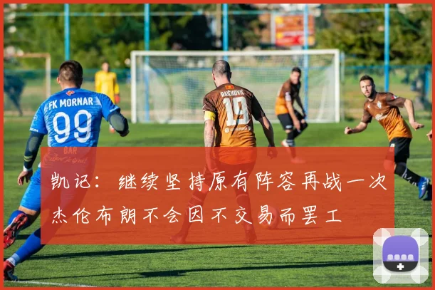 凯记：继续坚持原有阵容再战一次杰伦布朗不会因不交易而罢工