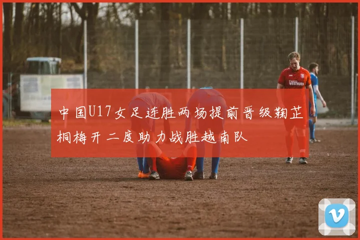 中国U17女足连胜两场提前晋级鞠芷桐梅开二度助力战胜越南队