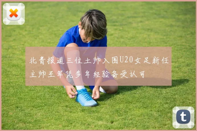 北青报道三位土帅入围U20女足新任主帅王军凭多年经验备受认可