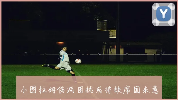 小图拉姆伤病困扰或将缺席国米意大利杯决赛引发关注