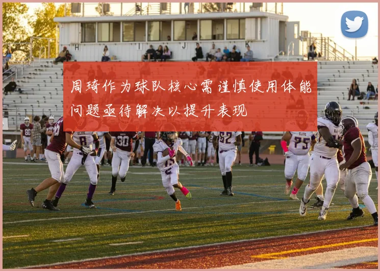 周琦作为球队核心需谨慎使用体能问题亟待解决以提升表现