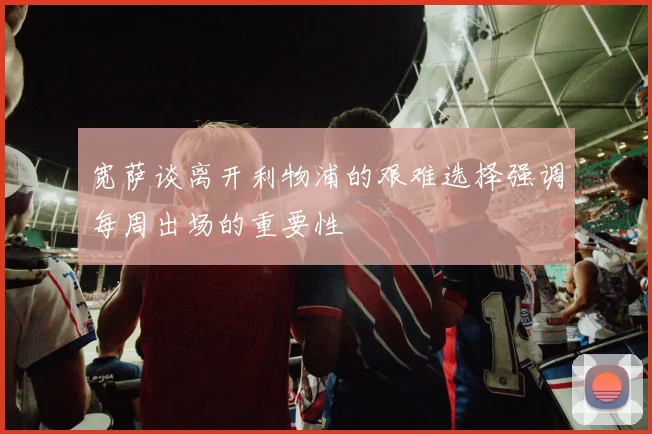宽萨谈离开利物浦的艰难选择强调每周出场的重要性
