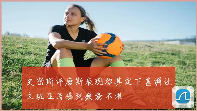 史密斯评唐斯表现称其定下基调让文班亚马感到疲惫不堪
