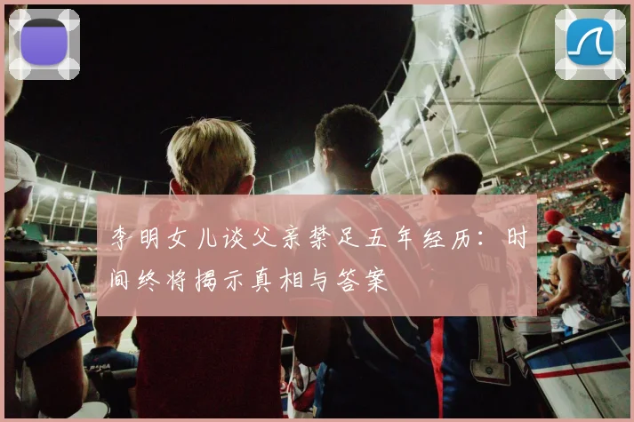 李明女儿谈父亲禁足五年经历：时间终将揭示真相与答案