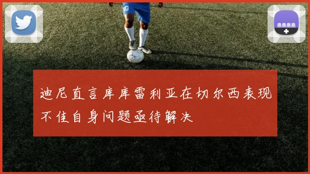 迪尼直言库库雷利亚在切尔西表现不佳自身问题亟待解决
