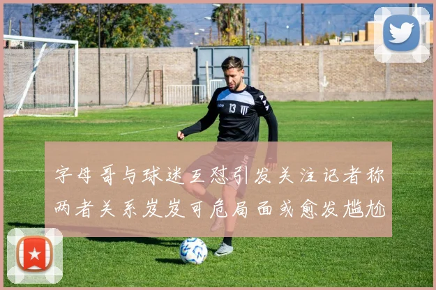 字母哥与球迷互怼引发关注记者称两者关系岌岌可危局面或愈发尴尬