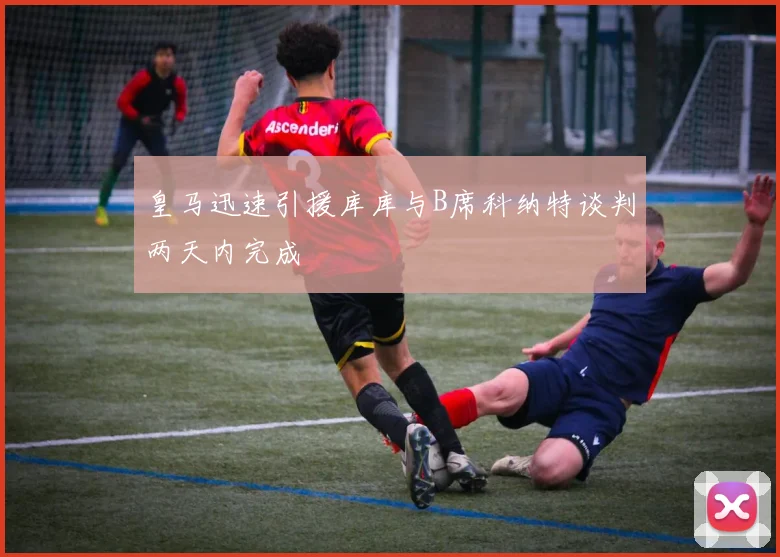 皇马迅速引援库库与B席科纳特谈判两天内完成