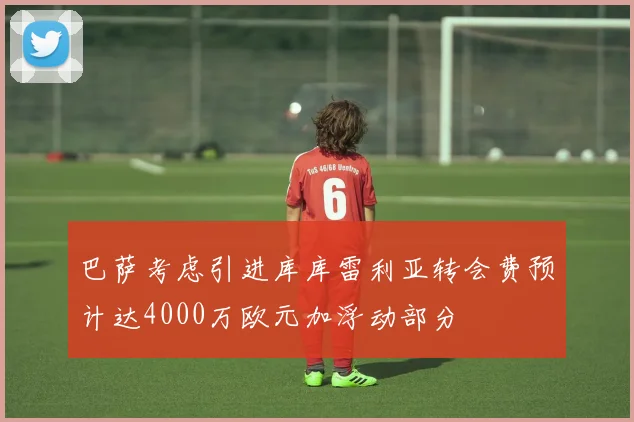 巴萨考虑引进库库雷利亚转会费预计达4000万欧元加浮动部分