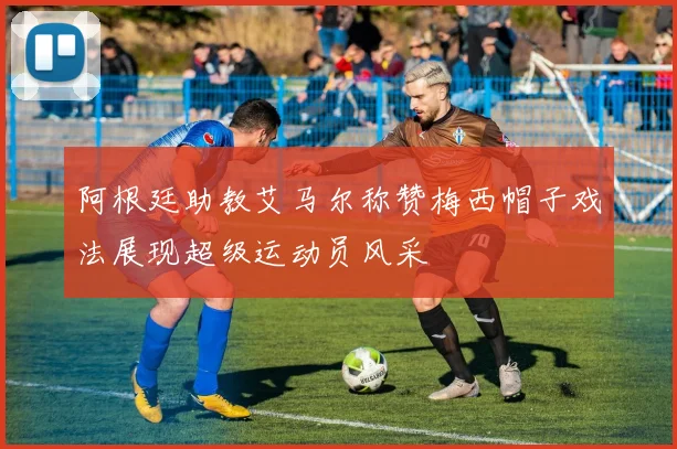 阿根廷助教艾马尔称赞梅西帽子戏法展现超级运动员风采
