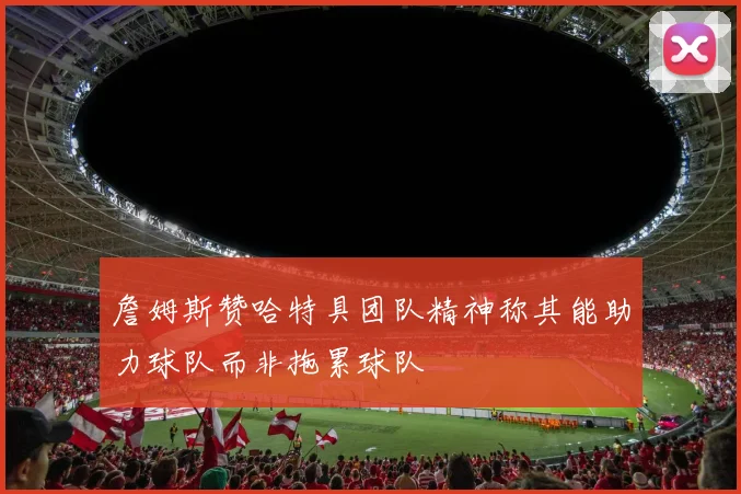 詹姆斯赞哈特具团队精神称其能助力球队而非拖累球队