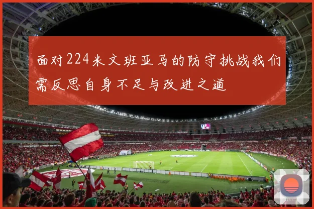 面对224米文班亚马的防守挑战我们需反思自身不足与改进之道