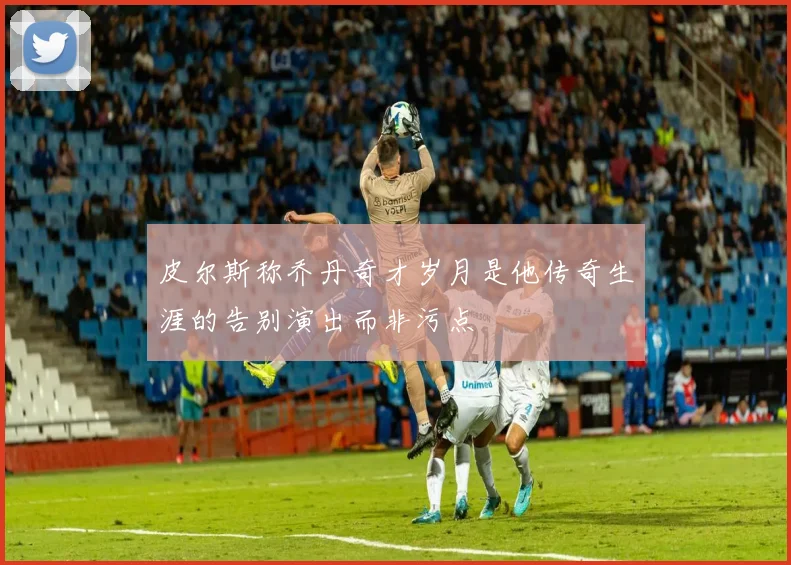 皮尔斯称乔丹奇才岁月是他传奇生涯的告别演出而非污点