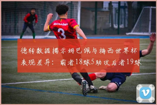 德转数据揭示姆巴佩与梅西世界杯表现差异：前者18球5助攻后者19球8助攻
