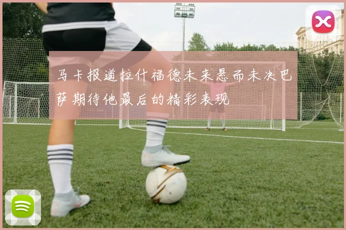 马卡报道拉什福德未来悬而未决巴萨期待他最后的精彩表现